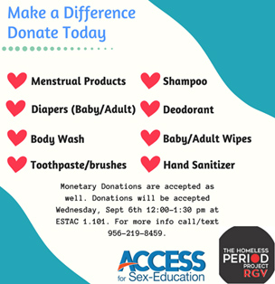 Make a Difference Donate Today. Menstrual Products, Shampoo, Diapers (baby/adult), Deodorant, Body Wash, Baby/Adult Wipes, Toothpaste/Brushes, Hand Sanitizer. Monetary Donations are accepted as well. Donations will be accpted Wednsesday, Sept 6th 12:00 - 1:30 pm at ESTAC 1.101. For more info Call/text 956-219-8459 | ACCESS FOR SEX-EDUCATION | THE HOMELESS PERIOD PROJECT RGV