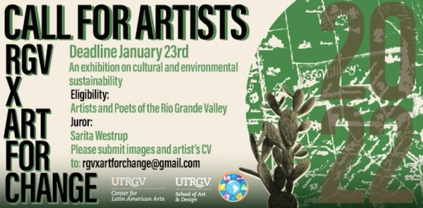 Call for artists RGV X ART FOR CHANGE. Deadline January 23rd. An exhibition on cultural and environmental sustainability. Eligibility: Artists and Poets of the Rio Grande Valley. Juror: Sarita Westrup Please submit images and artist's CV to: rgvxartforchange@gmail.com UTRGV Center for Latin American Arts and UTRGV School of Art and Design