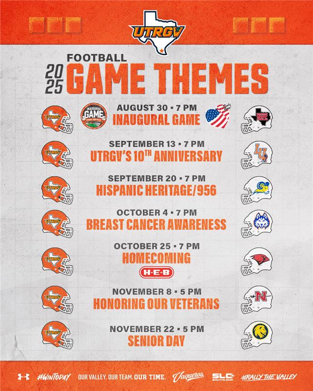 2025 FOOTBALL GAME THEMES AUGUST 30 • 7 PM INAUGURAL GAME SEPTEMBER 13 • 7 PM UTRGV'S 10TH ANNIVERSARY SEPTEMBER 20 • 7 PM HISPANIC HERITAGE/956 OCTOBER 4 • 7 PM BREAST CANCER AWARENESS OCTOBER 25 • 7 PM HOMECOMING NOVEMBER 8 • 5 PM HONORING OUR VETERANS NOVEMBER 22 • 5 PM SENIOR DAY #WINTODAY OUR VALLEY. OUR TEAM. OUR TIME. Vaqueros. SLC SOUTHLAND #RALLY THE VALLEY