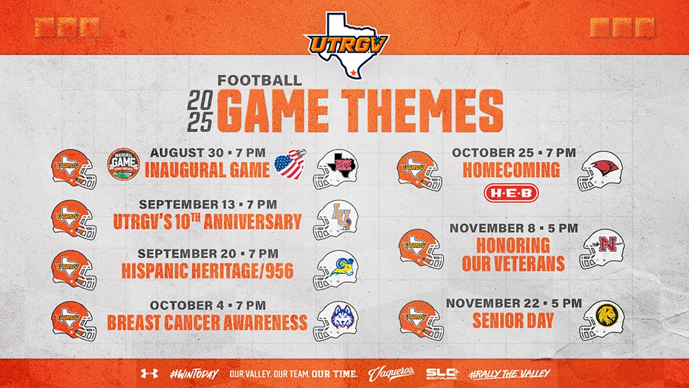 2025 FOOTBALL GAME THEMES AUGUST 30 • 7 PM INAUGURAL GAME SEPTEMBER 13 • 7 PM UTRGV'S 10TH ANNIVERSARY SEPTEMBER 20 • 7 PM HISPANIC HERITAGE/956 OCTOBER 4 • 7 PM BREAST CANCER AWARENESS OCTOBER 25 • 7 PM HOMECOMING NOVEMBER 8 • 5 PM HONORING OUR VETERANS NOVEMBER 22 • 5 PM SENIOR DAY #WINTODAY OUR VALLEY. OUR TEAM. OUR TIME. Vaqueros. SLC SOUTHLAND #RALLY THE VALLEY