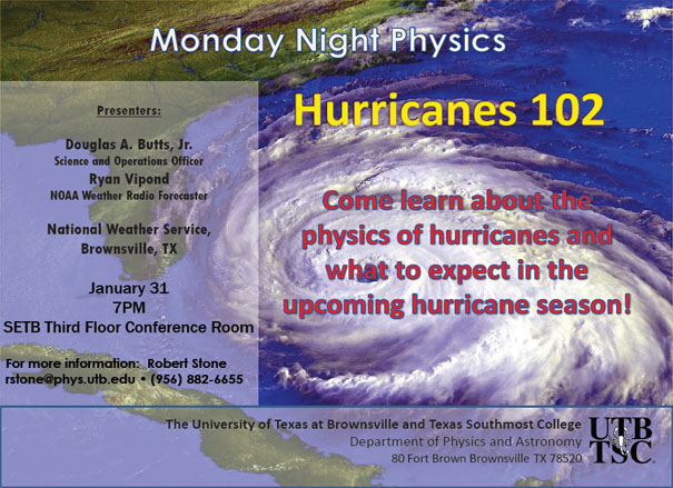 Monday Night Physics | Hurricanes 102 | Come learn about the physics of hurricanes and what to expect in the upcoming hurricane season! Presenters: Douglas A. Butts, Jr., Science and Operations Office, Ryan Vipond, NOAA Weather Radio Forecaster | National Weather Service, Bornwsville TX, January 31st, 7 PM, SETB Third Floor Conference Room | For more informaiton: Robert Stone rstone@phys.utb.edu - (956) 882-6655 | The University of Texas at Brownsville and Texas Southmost College, Department of Physics and Astronomy, 80 Fort Brown, Brownsville, TX 78520