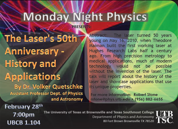 Monday Night Physics Presents: The Laser's 50th Anniversary - History and Applications by Dr. Volker Quetschke, Assistant Professor Dept. of Physics and Astronomy | February 28th 7:00pm, UBCB 1.104 | Abstract: The laser turned 50 years young on may 16, 2010, when Theodore Maiman built the first working laser at Hughes Research Labs half a century ago. From high precision metrology to medical applications, much of modern technology would not be possible without the invention of the laser. The talk will report about the history of the laser and showcase applications that use its unique properties. For more information: Robert Stone, rstone@phys.utb.edu - (956) 882-6655 | The University of Texas at Brownsville and Texas Southmost College, Department of Physics and Astronomy, 80 Fort Brown, Brownsville TX, 78520
