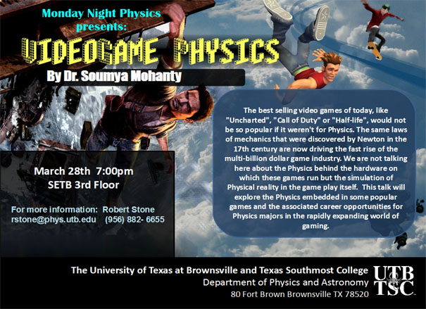 Monday Night Physics presents: Video game Physics by Dr. Soumya Mohanty | The best selling video games of today, like "Uncharted", "Call of Duty", or "Half Life", would not be so popular if it weren't for Physics. The same laws of mechanics that were discovered by Newton in the 17th Century are now driving the fast rise of the multi-billion dollar game industry. We are not talking here about the physics behind the hardware on which these games run but the simulation of Physical reality in the game play itself. This talk will explore the Physics embedded in some popular games and the associated career opportunities for Physics majors in the rapidly expanding world of gaming. | The University of Texas at Brownsville and Texas Southmost College | Department of Physics and Astronomy | 80 Fort Brown Brownsville TX, 78520