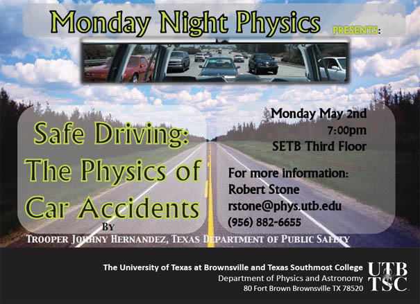 Monday Night Physics presents: Safe Driving: The Physics of Car Accidents by Trooper Johhny Hernandez, Texas Department of Public Safety | Monday, May 2nd, 7:00 pm, SETB Third Floor. For more information: Robert Stone, rstone@phys.utb.edu, (956) 882-6655 | The University of Texas at Bornwsville and Texas Southmost College, Department of Physics and Astronomy | 80 Fort Brown, Brownsville TX, 78520