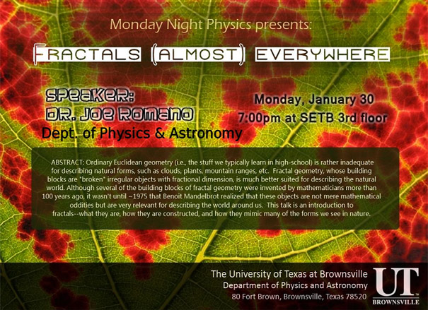 Monday Night Physics Presents: Fractals almost everywhere|Speaker: Dr. Joe Romano, Department of Physics and Astronomy | Monday, January 30 | 7:00 pm at SETB 3rd Floor | ABSTRACT: Ordinary Euclidean geometry (i.e., the stuff we typically learn in high-school) is rather inadequate for describing natural forms, such as clouds, plants, mountain ranges, etc. Fractal geometry, whose building blocks are "broken" irregular objects with fractional dimension, is much better suited for describing the natural world. Although severall of the building blocks of fractal geometry were invented by mathematicians more than 100 years ago, it wasn't until - 1975 that Benoit Mandelbrot realized that these objects are not mere mathematical oddities but are very relevant for describing the world around us. This talk is an introduction to fractals -- what they are, how they are constructed, and how they mimic many of the forms we see in nature. | The University of Texas at Brownsville, Department of Physics and Astronomy, 80 Fort Brown, Brownsville, Texas 78520