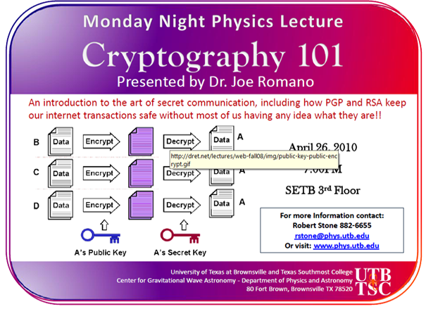 Monday Night Physics Lecture: Cryptography 101, presented by Dr. Joe Romano | An introduction to the art of secret communication, including how PGP and RSA keep our internet transactions safe without most of us having idea what they are!! | April 26, 2010, 7:00 pm, SETB 3rd floor | For more information contact: Robert Stone 882-6655 | University of Texas at Brownsville and Texas Southmost College | Center for Gravitational Wave Astronomy - Department of Physics and Astronomy, 80 Fort Brown, Brownsville TX, 78520