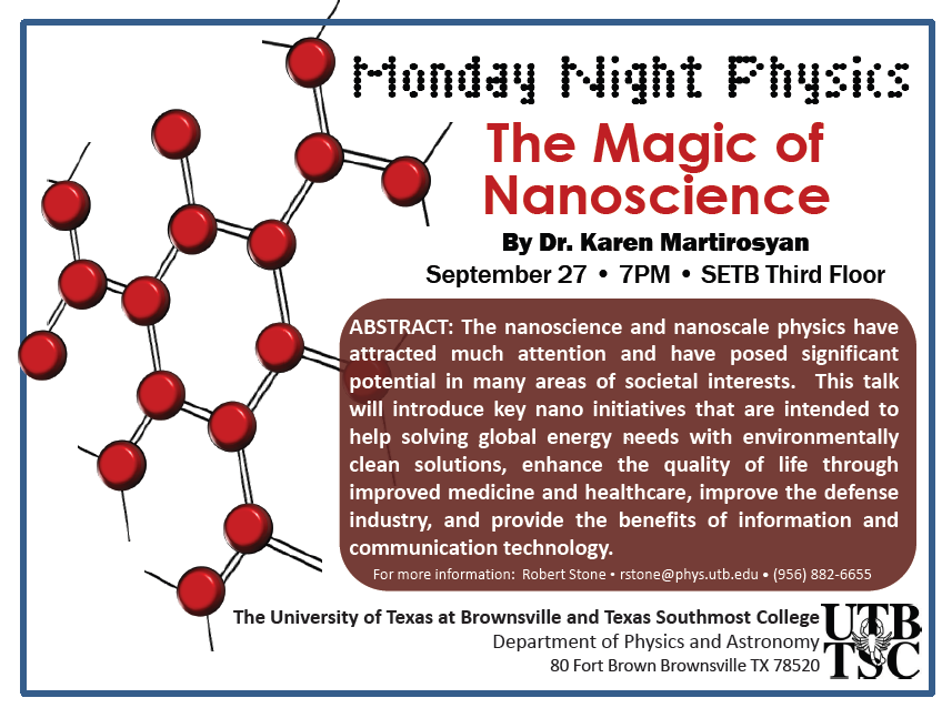 Monday Night Physics: The Magic of Nanoscience by Dr. Karen Martirosyan, September 27, 7pm - SETB Third Floor | Abstract: The nanoscience and nanoscale physics have attracted much attention and have posed signoficant potential in many areas of societal interests. This talk will introduce key nano initiatives that are intended to help solving global energy needs with environmentally clean solutions, enhance the quality of life through improved medicine and healthcare, improve the defense industry, and provide the benefits of information and communication technology. For more information: Robert Stone - rstone@physics.utb.edu - (956) 882-6655 | The University of Texas at Brownsville and Texas Southmost College, Department of Physics and Astronomy, 80 Fort Brown, Brownsville TX, 78520