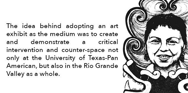The idea behind adopting an art exhibit as the medium was to create and demonstrate a critical intervention and counter-space not only at the University of Texas Pan-American but also in the Rio Grande Valley as a whole.