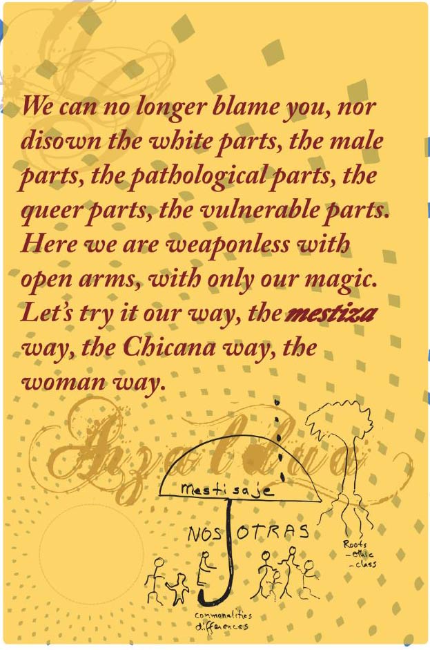 We can no longer blame you, nor disown the white parts, the male parts, the pathological parts, the queer parts, the vulnerable parts. Here we are weaponless with open arms, with only our magic. Let's try it our way, the mstiza way, the Chicana way, the woman way,