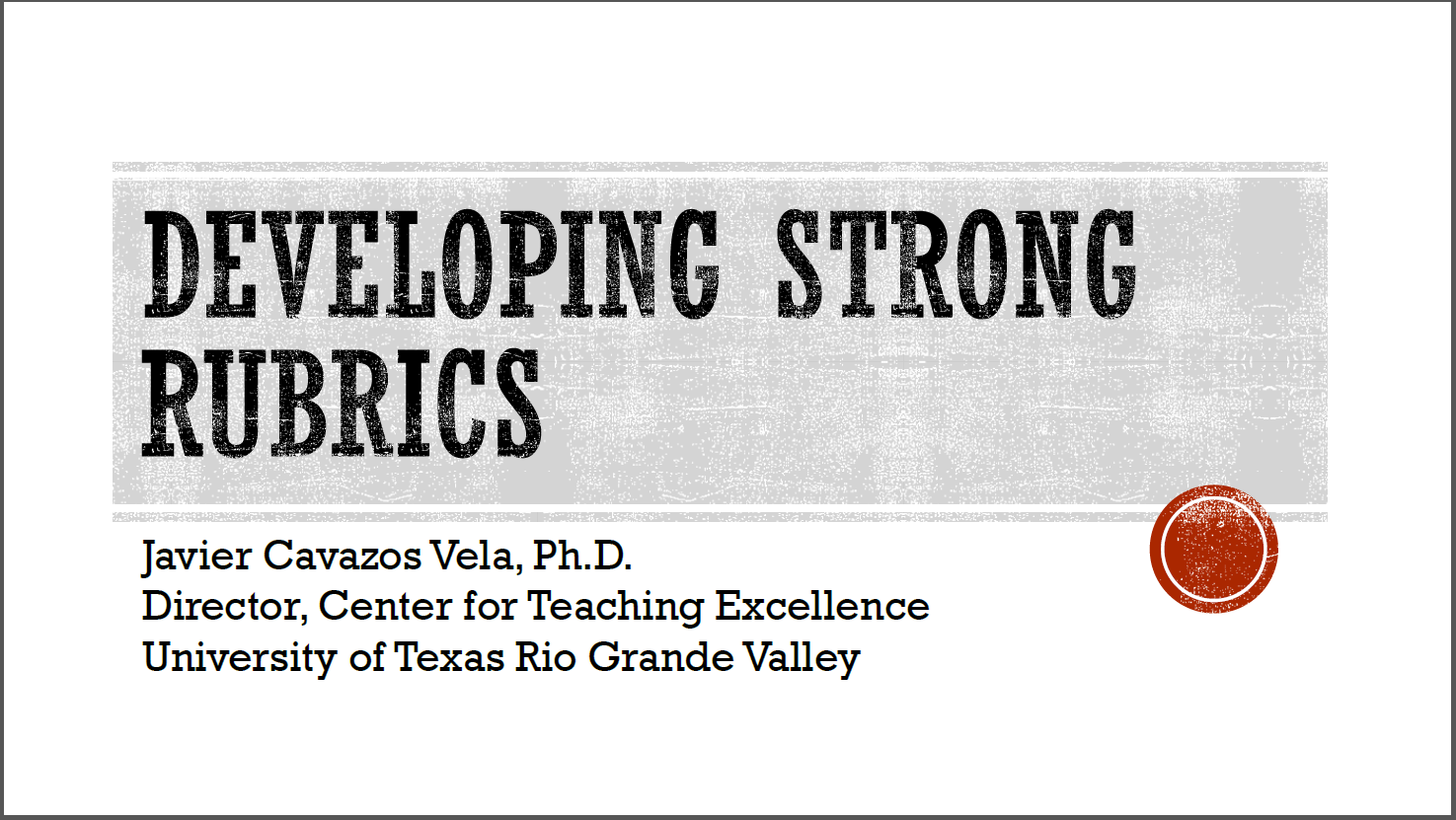 Developing Strong Rubrics | Javier Cavazos Vela, Ph.D. Director, Center for Teaching Excellence, University of Texas Rio Grande Valley