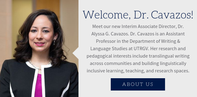 Welcome, Dr. Cavazos! Meet our new Interim Associate Director, Dr. Alyssa G. Cavazos. Dr. Cavazos is an Assistant Professor in the Department of Writing & Language Studies at UTRGV. Her research and pedagogical interests include translingual writing across communities and building linguistically inclusive learning, teaching, and research spaces.