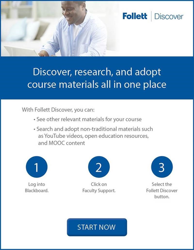 Follett Discover: Discover, research and adopt course materials all in one place! With Follett Discover, you can: See other relevant materials for your course, Search and adopt non-traditional materials such as YouTube videos, open education resources and MODC content. 1. Log into Blackboard. 2. Click on Faculty Support. 3. Select the Follett Discover Button. START NOW