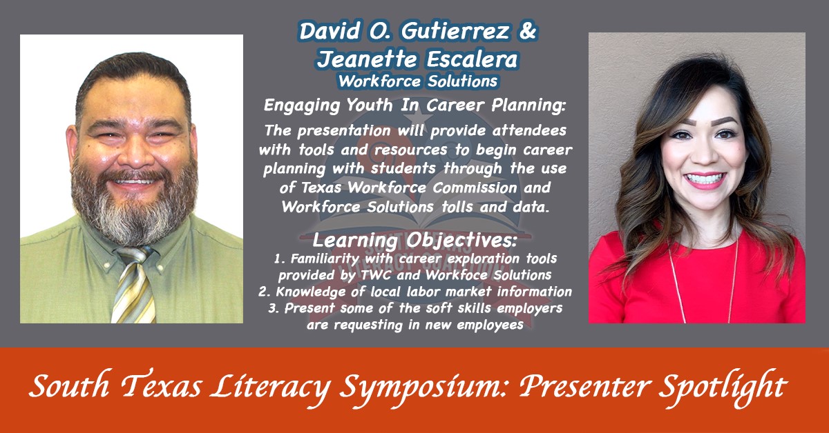 South Texas Literacy Symposium: presenter spotlight. David O. Gutierrez and Jeanette Escalera | Engaging youth in career planning: The presentation will provide attendees with tools and resources to begin career planning with students through the use of Texas Workforce commission and Workforce Solution tolls and data. | Learning objectives: 1. Familiarity with career exploration tools provided by TWC and Workforce Solutions | 2. Knowledge of local labor market information | 3. Present some of the soft skills employers are requesting in new employees