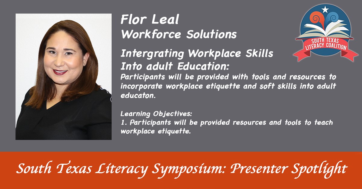 South Texas Literacy Symposium: presenter spotlight. Flor Leal: Workforce solutions | Integrating Workplace Skills Into adult Education: Participants will be [provided with tools and resources to incorporate workplace etiquette and soft skills into adult education. | Learning Objectives: 1. Participation will be provided resources and tools to teach workplace etiquette.