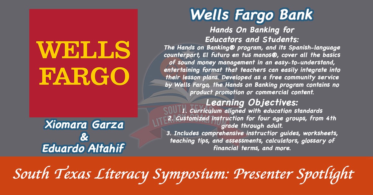 South Texas Literacy Symposium: presenter spotlight. Xiomara Garza and Eduardo Altahif | Wells Fargo Bank: Hands on banking for educators and students: The Hands on Banking program, and its Spanish-language counterpart, El futuro en tus manos, cover all the basics of sound money management in an easy-to-understand, entertaining format that teachers can easily integrate into their lesson plans. Developed as a free community service by Wells Fargo the Hands on Banking programs contains no product promotion or commercial content. | Learning Objective: 1. Curriculum aligned with education standards | 2. Customized instruction for four age groups, from 4th grade through adult. | 3. Includes comprehensive instructor guides, worksheets,teaching tips, and assessments, calculators, glossary of financial terms, and more.
