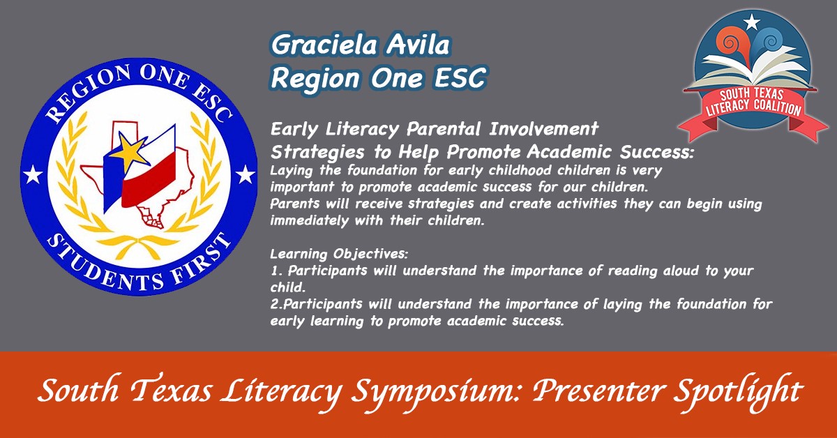 South Texas Literacy Symposium: presenter spotlight. Graciela Avila Region One ESC. Early Literacy Parental Involvement Strategies to Help Promote Academic Success: Laying the foundation for early childhood children is very important to promote academic success for our children. Parents will receive strategies and create activities they can begin using immediately with their children. | earning Objectives: 1. Participants will understand the importance of reading aloud your child. | 2. Participants will understand the importance of laying the foundation for early learning to promote academic success.
