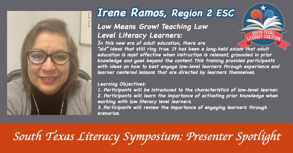 South Texas Literacy Symposium: presenter spotlight. Irene Ramos, Region 2 ESC | Low means Grows! Teaching low level literacy learners: In this new era of adult education, there are old ideas that still ring true. It has been a long-held axiom that adult education is most effective when instruction is relevant, grounded in prior knowledge and goes beyond the content. This training provides participants with ideas on how to best engage low-level learners through experience and learner centered lessons that are directed by learners themselves. | Learning Objectives: 1. Participants will be introduced to the characteristics of low-level learner. | 2. Participants will learn the importance of activating prior knowledge when working with low literacy level learners. | 3. Participants will review the importance of engaging learners through scenarios.