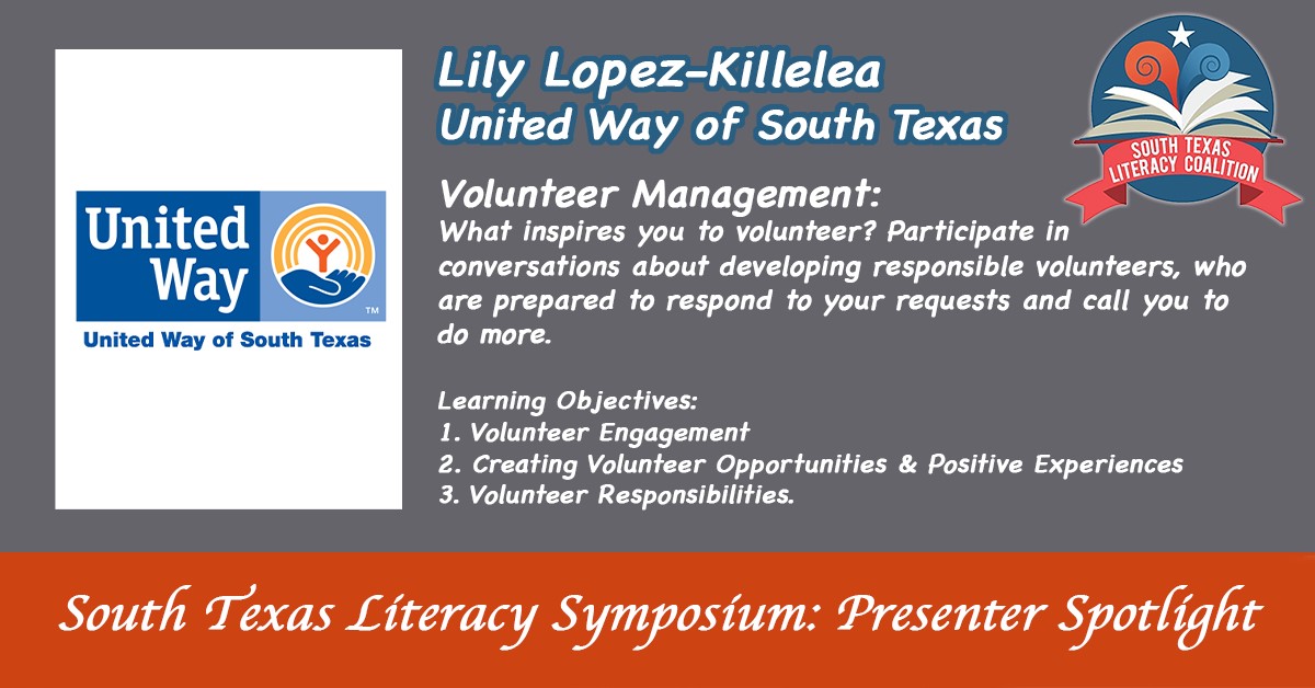 South Texas Literacy Symposium: presenter spotlight. Lily Lopez-Killelea: United Way of South Texas. Volunteer Management: What inspires you to volunteer? Participants in conversations about developing responsible volunteers, who are prepared to respond to your requests and call you to do more. | Learning Objectives: Volunteer Engagement | 2. Creating Volunteer Opportunities and Positive Experiences | 3. Volunteer Responsibilities.