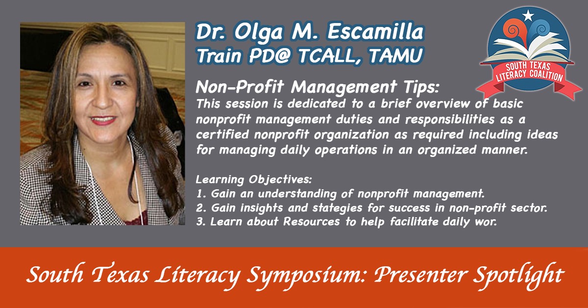 South Texas Literacy Symposium: presenter spotlight. Dr. Olga M. Escamilla: Train PD@ TCALL, TAMU | Non-profit management tips: This session is dedicated to a brief overview of basic nonprofit management duties and responsibilities as a certified nonprofit organization as required including ideas for managing daily operations in an organized manner. | Learning Objectives: 1. Gain an understanding of nonprofit management. | 2. Gain insights and strategies for success in  non-profit sector. | 3. Learn about Resources to help facilitate daily war.