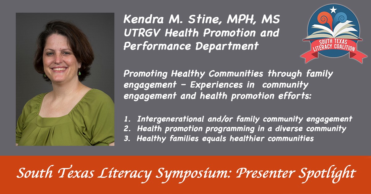 South Texas Literacy Symposium: presenter spotlight. Kendra M. Stine, MPH, MS UTRGV Health promotion and Performance Department | Promoting Healthy Communities through family engagement - Experiences in community engagement and health promotion efforts: | 1. Intergenerational and/or family community engagement | 2. Health promotion programming in a diverse community | 3. Healthy families equals healthier communities.