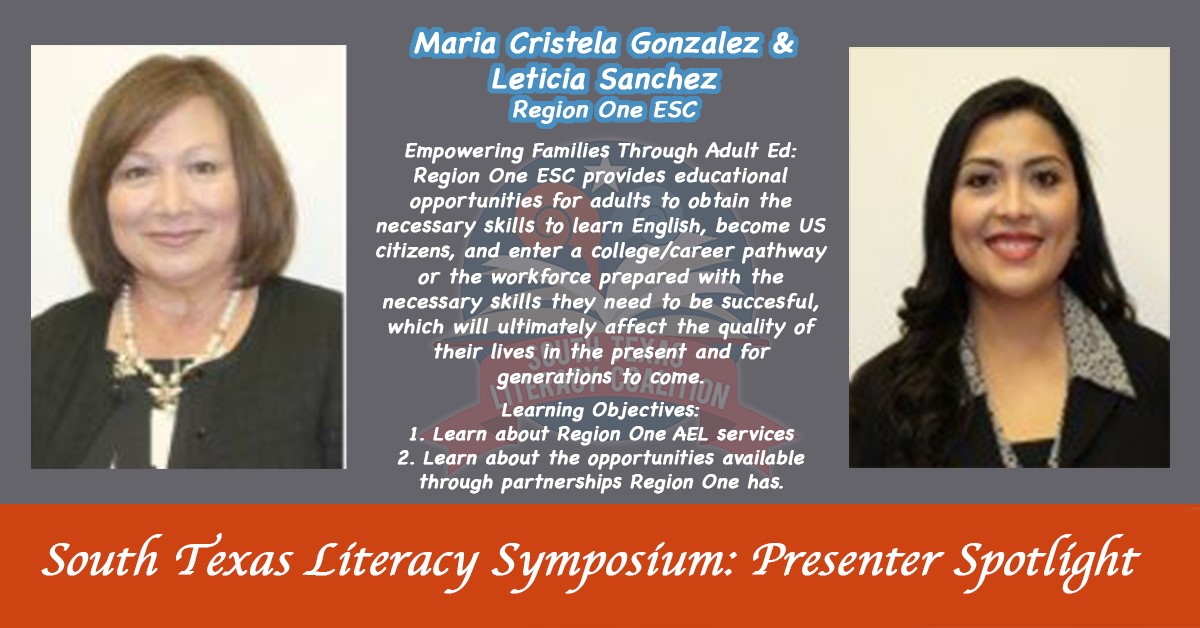 South Texas Literacy Symposium: presenter spotlight. Maria Cristela Gonzalez and Leticia Sanchez Region One ESC | Empowering Families Through Adult Ed: Region One ESC provides educational opportunities for adults to obtain the necessary skills to learn English, become US citizens, and enter a college/career pathway or the workforce prepared with the necessary skills they need to be successful, which will ultimately affect the quality of their lives in the present and for generations to come. | Learning Objectives: 1. Learn about Region One AEL services | 2. Learning about the opportunities available though partnerships Region One has.