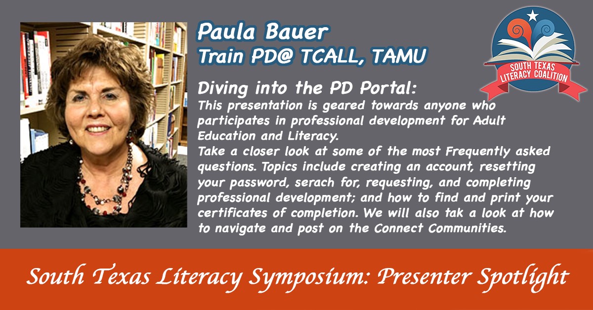 South Texas Literacy Symposium: presenter spotlight.  Paula Bauer: Train PD@ TCALL, TAMU | Diving into the PD Portal: This presentation is geared towards anyone who participates in professional development for Adult Education and Literacy. Take a closer look at some of the most Frequently ask questions. Topics include creating an account, resetting your password, search for, requesting, and completing professional development; and how to find and print your certificate of completions. We will also take a look at how to navigate and post on the Connect Communities.