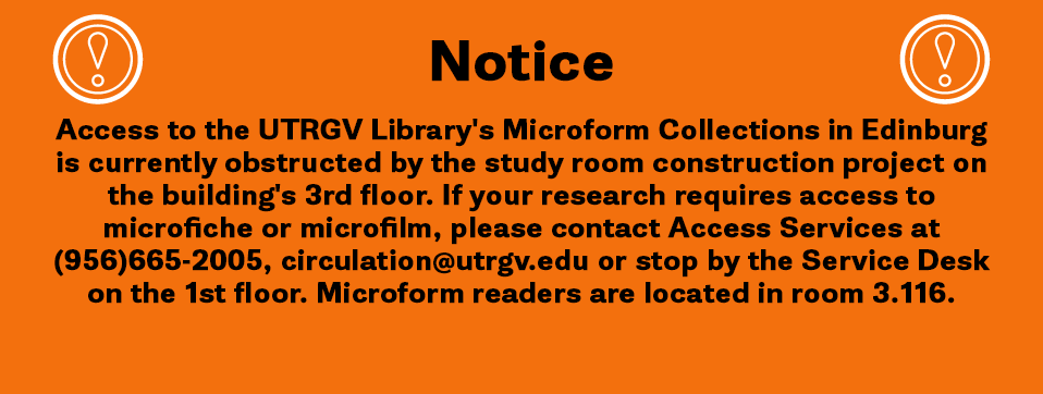 Access to the UTRGV Library's Microform Collections in Edinburg is currently obstructed by the study room construction project on the building's 3rd floor. If your research requires access to microfiche or microfilm, please contact Access Services at (956) 665-2005, circulation@utrgv.edu or stop by the Service Desk on the 1st floor. A UTRGV Library staff member will be happy to retrieve it within 24 -48 hours. Microform readers are located in room 3.116.