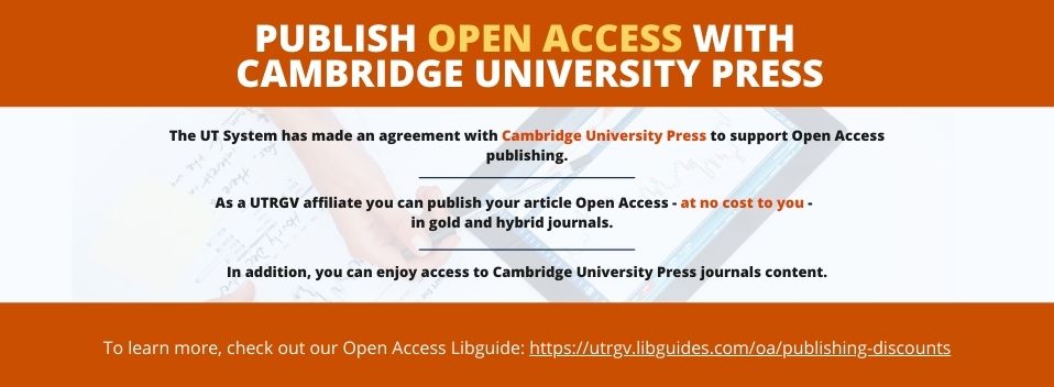 Publish open access with Cambridge Press University Press. The UT system has made an agreement with Cambridge University Press to support Open Access publishing. As a UTRGV affiliate you can publish your article open access at no cost to you in gold and hybrid journals. In addition, you can enjoy access to Cambridge University Press journals content. To learn more, check out our open access libguide at https://utrgv.libguides.com/oa/publishing-discounts Page Banner 