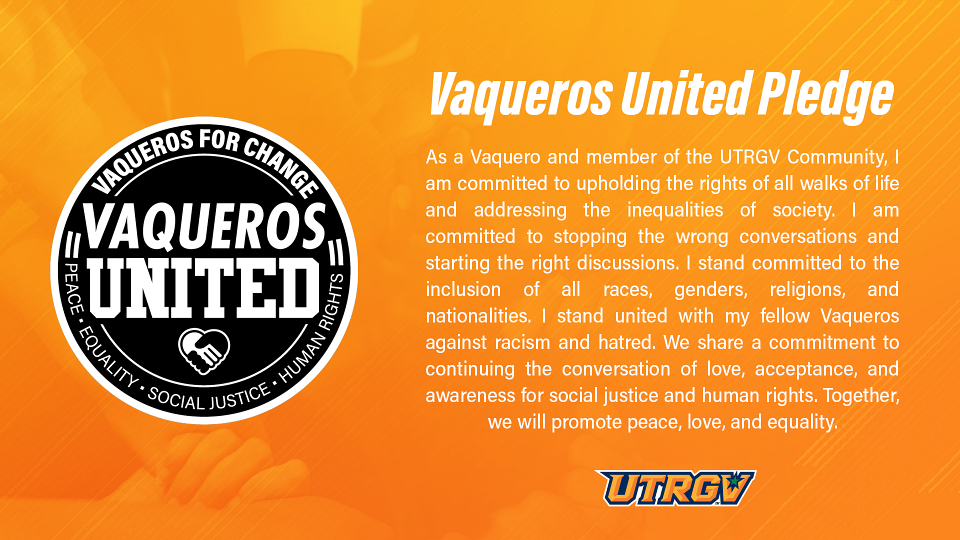 Vaqueros United Pledge | As a Vaquero and member of the UTRGV Community, I am committed to upholding the rights of people of all walks of life and addressing the inequalities of society. I am committed to stopping divisive conversations and starting productive discussions that promote unity and understanding. I stand committed to the inclusion of all races, genders, religions and nationalities. I stand united with my fellow Vaqueros against racism and hatred. We share a commitment to continuing the conversation of love, acceptance, and awareness for social justice and human rights. Together, we will promote peace, love and equality.