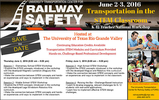 The University Transportation Center for Railway Safety (UTCRS)  Announces   Transportation in the Classroom:  K-12 STEM Teacher National Workshop  Date:  June 2-3, 2016 Time: 8 a.m. – 5 p.m. Location:  The University Transportation Center for Railway Safety (UTCRS) 1201 W. University Drive ENGR Portable 1.100 Edinburg, Texas 78539-2999 Phone: (956) 665-3070 | Thursday June 2, 2016 (8:00 am - 5:00 pm)  Session 1 - Elementary School STEM Workshop  Explore the STEM concepts introduced in the workshop with the developed Magnetic Levitation (MagLev) Kits curriculum. Make the connection between STEM concepts and hands-on experiences and ways to implement in the classroom. | Session 2 - Middle School STEM Workshop  Explore the STEM concepts introduced in the workshop with the developed Lego Mindstorm Robotics Kits curriculum. Make the connection between STEM concepts and hands-on experiences and ways to implement in the classroom. |  Friday June 3, 2016  Session 3 - High School STEM Workshop  Explore the STEM concepts introduced in the workshop with the developed MagLev and Robotics Kits curriculum. Make the connection between STEM concepts and hands-on experiences to implement in the classroom.| Session 4 - Raising the Bar - Challenge-Based Instruction  Learn to develop engaging, relevant challenges for K-12 students with real-world applications. Learn how to implement effective STEM design challenges. To better introduce participants to themes related to Transportation Engineering and Railway Safety in an interactive manner, all workshop sessions are hands-on. Please wear comfortable attire. |For more information, please contact:  The University Transportation Center for Railway Safety (UTCRS) 1201 W. University Drive ENGR Portable 1.100 Edinburg, Texas 78539-2999 Phone: (956) 665-3070 railwaysafety@utrgv.edu