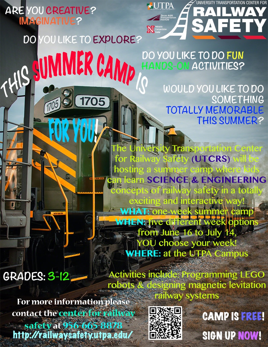 Are you Creative? Imaginative? Dp you like to explore? Do you like to do fun, hands-on activities? Would you like to do something totally memorable this summer? This Summer Camp is for you! The University Transportation Center for Railway Safety (UTCRS) will be hosting a summer camp where kids can learn Sience and engineering concepts of railway safety in a totally exciting and interactive way! What: One week summer camp. When: five different week options from June 16 to July 14. You choose your week! Where: At the UTPA campus. Activities include: Programming LEGO robots and designing magnetic levitation railway systems. Grades 3-12. For more information, please contact he center for railway safety at 956=665-8878| Camp is free! Sign up now!