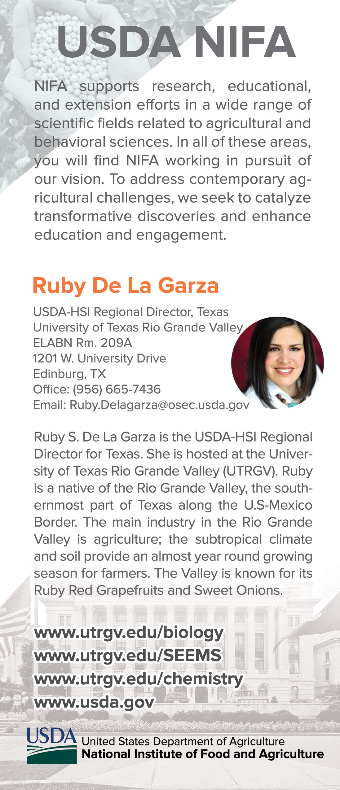 USDA NIFA supports research, educational, and extension efforts in a wide range of scientific fields related to agricultural and behavioral sciences. In all of these areas you will find NIFA working in pursuit of our vision. To address contemporary agricultural challenges, we seek to catalyze transformative discoveries and enhance education and engagement.| Ruby S. De La Garze is the USDA HSI Regional Director for Texas. She is hosted at the University of Texas at Rio Grande Valley (UTRGV). Ruby is a natuive of the Rio Grande Valley, the southernmost part of Texas along the US-Mexico Border. The main industry in the Rio Grande Valley is agriculture; the subtropical climate and soil provide an almost year round growing season for farmers. The Valley is known for its Ruby Red Grapefruits and Sweet Onions. 