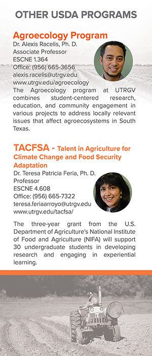 Other Programs Include: Agroecology Program with Dr. Alexis Racelis, where it combines student centered research, eduction, and community engagement in various projects to address locally relevant issues that affect Agroecosystems in South Texas | TACFSA - Talent in Agriculture for Climate Change and Food Security Adaptation with Dr. Teresa Patricia Feria, where the three year grant from the U.S Department of Agriculture's National Institute of Food in Agriculture (NIFA) will support 30 undergraduate studenst in developing research and engaging in experiential learning 