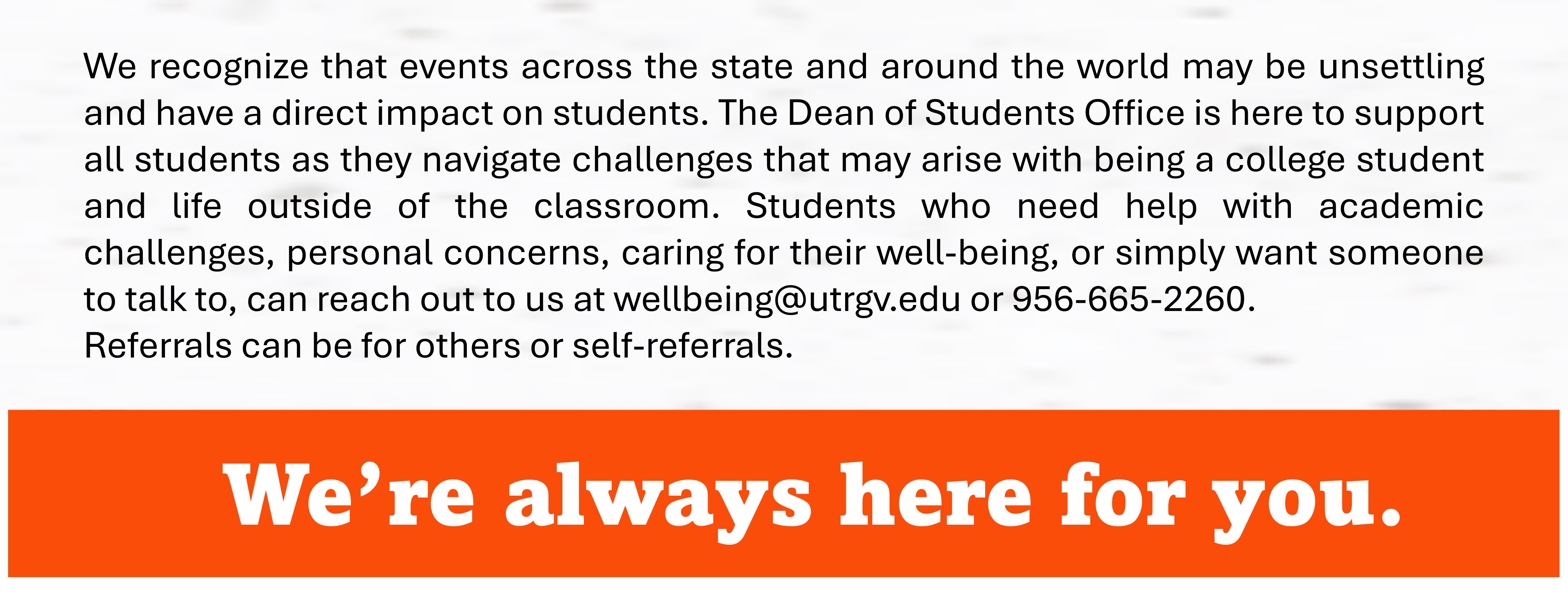 Message from The Dean of Students Office for college students who need help with academic challenges, personal concerns, caring for their well-being, or simply want someone to talk to, you may reach out to us at wellbeing@utrgv.edu or 956-665-2260.