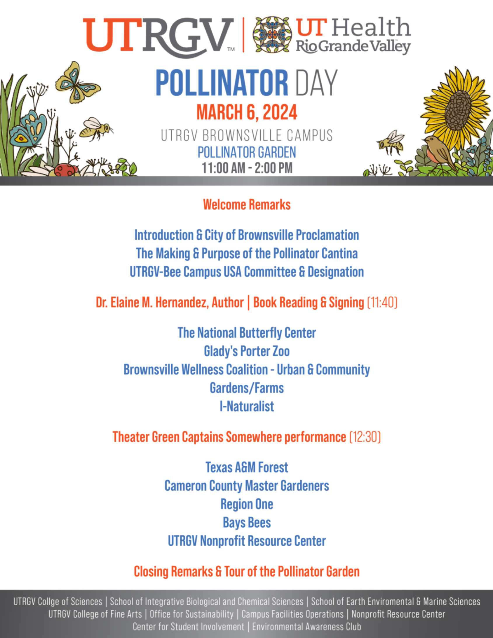 Pollinator Day March 6, 2024 UTRGV Brownsville Campus Pollinator Garden 11:00 am - 2:00pm. Welcome Remarks: Introduction and City of Brownsville Proclamation, The Making and Purpose of the Pollinator Cantina, UTRGV-Bee Campus USA Committee and Designation. Dr. Elaine M. Hernandez, Author Book Reading and Signing (11:40): The National Burtterfly Center, Glady's Porter Zoo, Brownsville Wellness Coalition - Urban and Community, Gardens/Farms, I-Naturalist. Theater Green Captains Somewhere performance (12:30) Texas A and M Forest, Cameron County Master Gardeners, Region One, Bays Bees, UTRGV Nonprofit Resource Center. Closing Remarks and Tour of the Pollinator Garden.