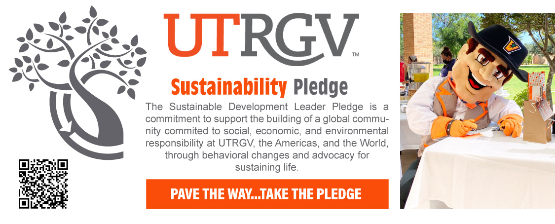 UTRGV Sustainability Pledge: The Sustainable Development Leader Pledge is a commitment to support the building of a global community committed to social, economic, and environmental responsibility at UTRGV, the Americas, and the World, through behavioral changes and advocacy for sustaining life. Pave the way... take the pledge Page Banner 